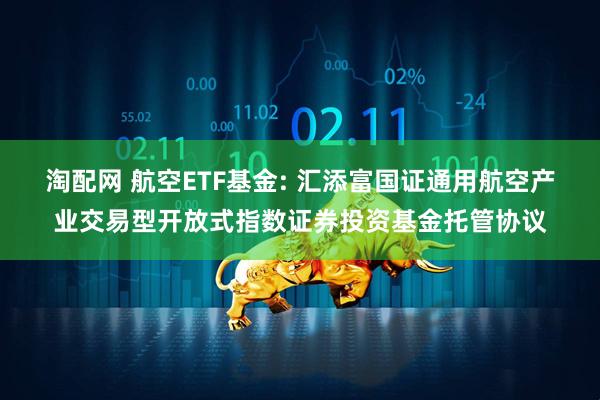 淘配网 航空ETF基金: 汇添富国证通用航空产业交易型开放式指数证券投资基金托管协议