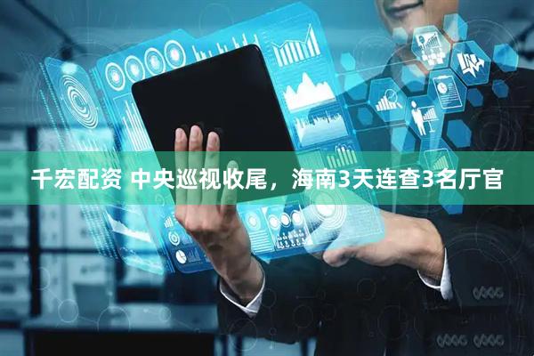 千宏配资 中央巡视收尾，海南3天连查3名厅官