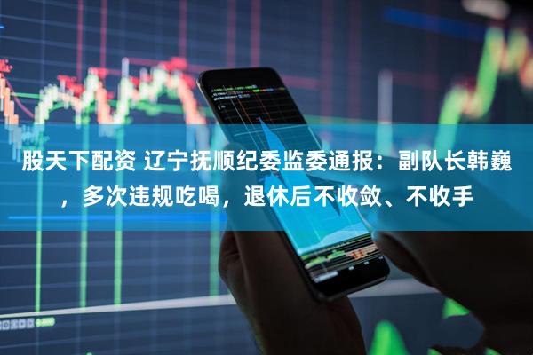股天下配资 辽宁抚顺纪委监委通报：副队长韩巍，多次违规吃喝，退休后不收敛、不收手