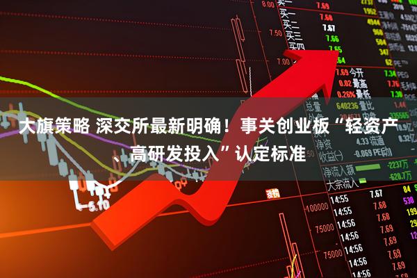 大旗策略 深交所最新明确！事关创业板“轻资产、高研发投入”认定标准
