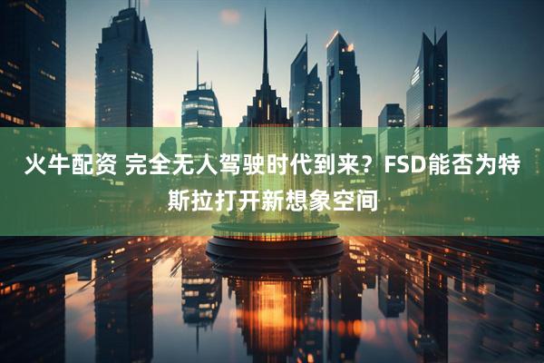 火牛配资 完全无人驾驶时代到来？FSD能否为特斯拉打开新想象空间