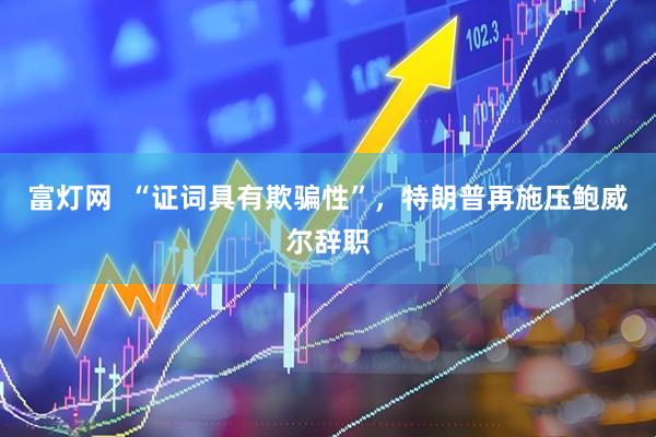 富灯网  “证词具有欺骗性”，特朗普再施压鲍威尔辞职