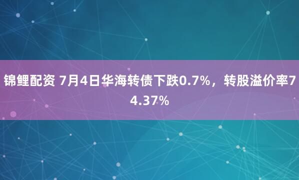 锦鲤配资 7月4日华海转债下跌0.7%，转股溢价率74.37%