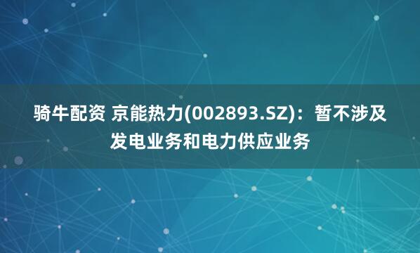 骑牛配资 京能热力(002893.SZ)：暂不涉及发电业务和电力供应业务