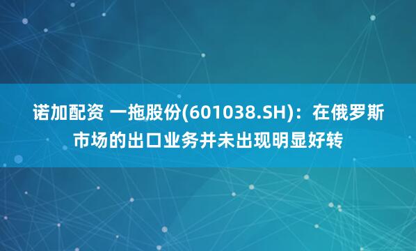 诺加配资 一拖股份(601038.SH)：在俄罗斯市场的出口业务并未出现明显好转