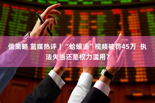 億策略 蓝媒热评丨“蛤蟆汤”视频被罚45万  执法失当还是权力滥用？