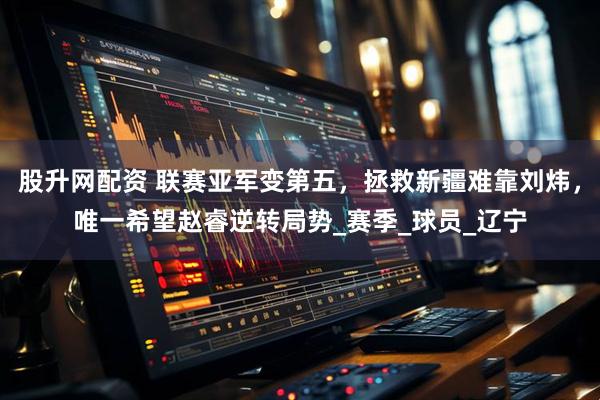 股升网配资 联赛亚军变第五，拯救新疆难靠刘炜，唯一希望赵睿逆转局势_赛季_球员_辽宁