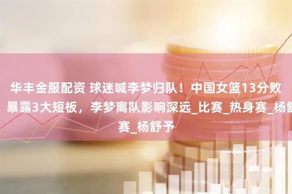 华丰金服配资 球迷喊李梦归队！中国女篮13分败北，暴露3大短板，李梦离队影响深远_比赛_热身赛_杨舒予
