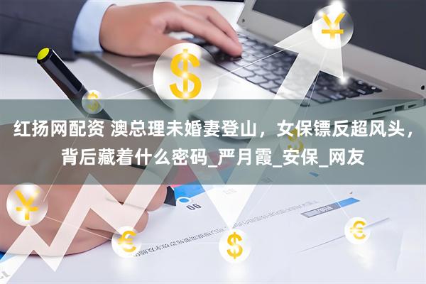 红扬网配资 澳总理未婚妻登山，女保镖反超风头，背后藏着什么密码_严月霞_安保_网友