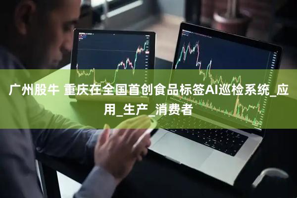 广州股牛 重庆在全国首创食品标签AI巡检系统_应用_生产_消费者