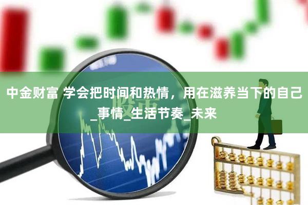 中金财富 学会把时间和热情，用在滋养当下的自己_事情_生活节奏_未来