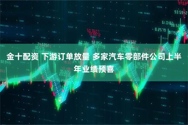 金十配资 下游订单放量 多家汽车零部件公司上半年业绩预喜