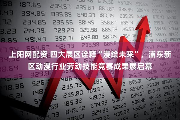 上阳网配资 四大展区诠释“漫绘未来”，浦东新区动漫行业劳动技能竞赛成果展启幕