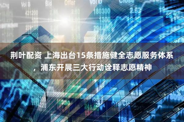 荆叶配资 上海出台15条措施健全志愿服务体系，浦东开展三大行动诠释志愿精神