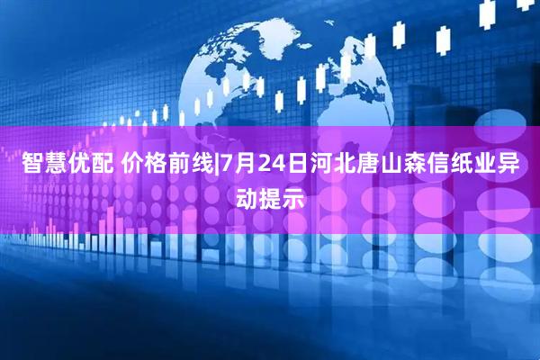 智慧优配 价格前线|7月24日河北唐山森信纸业异动提示