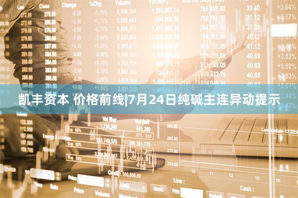 凯丰资本 价格前线|7月24日纯碱主连异动提示
