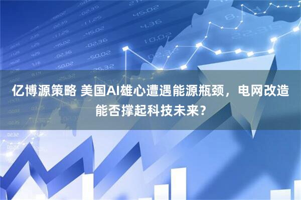 亿博源策略 美国AI雄心遭遇能源瓶颈，电网改造能否撑起科技未来？