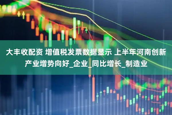 大丰收配资 增值税发票数据显示 上半年河南创新产业增势向好_企业_同比增长_制造业
