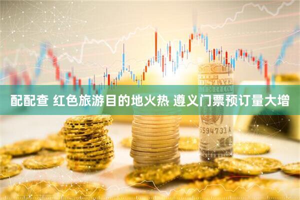 配配查 红色旅游目的地火热 遵义门票预订量大增