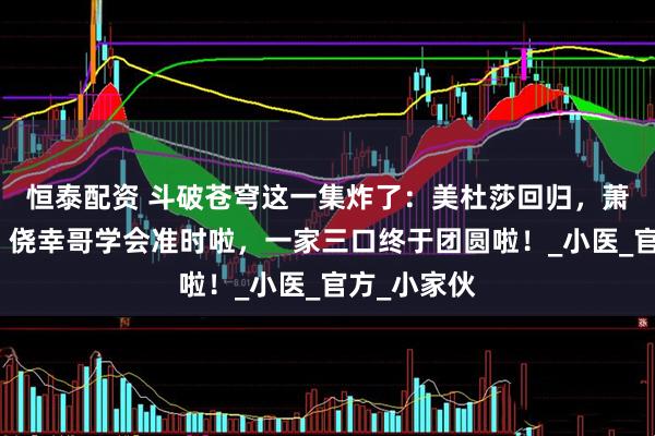 恒泰配资 斗破苍穹这一集炸了：美杜莎回归，萧潇没有删，侥幸哥学会准时啦，一家三口终于团圆啦！_小医_官方_小家伙