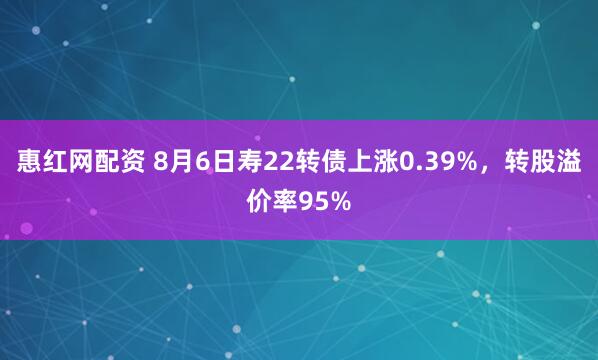 惠红网配资 8月6日寿22转债上涨0.39%，转股溢价率95%