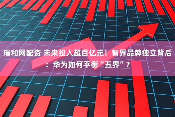瑞和网配资 未来投入超百亿元！智界品牌独立背后：华为如何平衡“五界”？