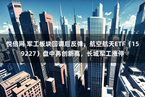 悦倍网 军工板块回调后反弹，航空航天ETF（159227）盘中再创新高，长城军工涨停