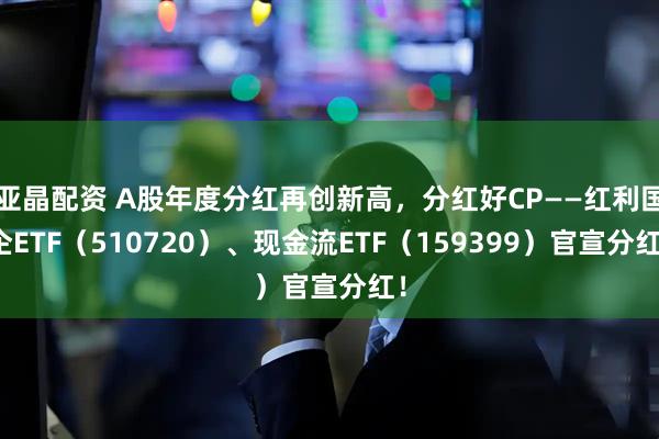 亚晶配资 A股年度分红再创新高，分红好CP——红利国企ETF（510720）、现金流ETF（159399）官宣分红！