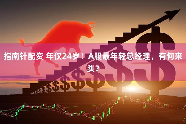 指南针配资 年仅24岁！A股最年轻总经理，有何来头？