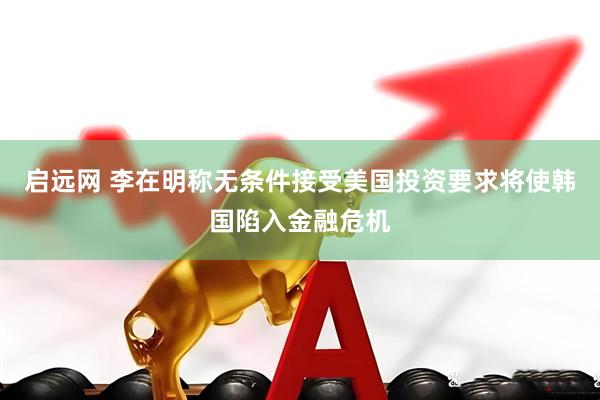 启远网 李在明称无条件接受美国投资要求将使韩国陷入金融危机