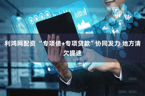 利鸿网配资 “专项债+专项贷款”协同发力 地方清欠提速