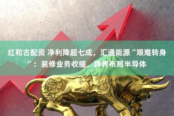 红和古配资 净利降超七成，汇通能源“艰难转身”：装修业务收缩，跨界布局半导体