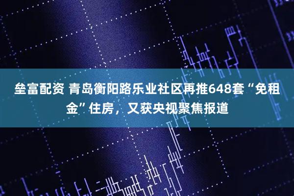 垒富配资 青岛衡阳路乐业社区再推648套“免租金”住房，又获央视聚焦报道