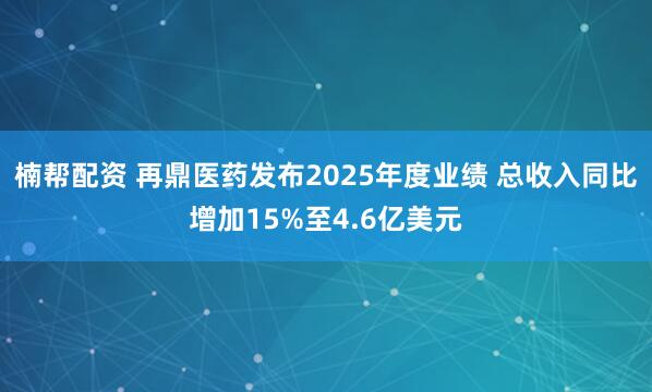 楠帮配资 再鼎医药发布2025年度业绩 总收入同比增加15%至4.6亿美元