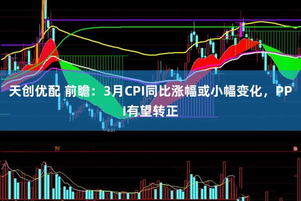 天创优配 前瞻：3月CPI同比涨幅或小幅变化，PPI有望转正